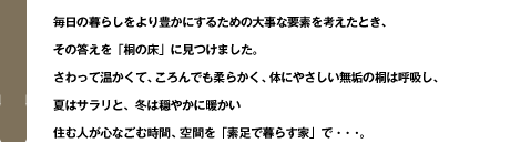 毎日の暮らしをより豊かにするための大事な要素を考えたとき、
その答えを「桐の床」に見つけました。
さわって温かくて、ころんでも柔らかく、体にやさしい無垢の桐は呼吸し、
夏はサラリと、冬は穏やかに暖かい
住む人が心なごむ時間、空間を「素足で暮らす家」で・・・。